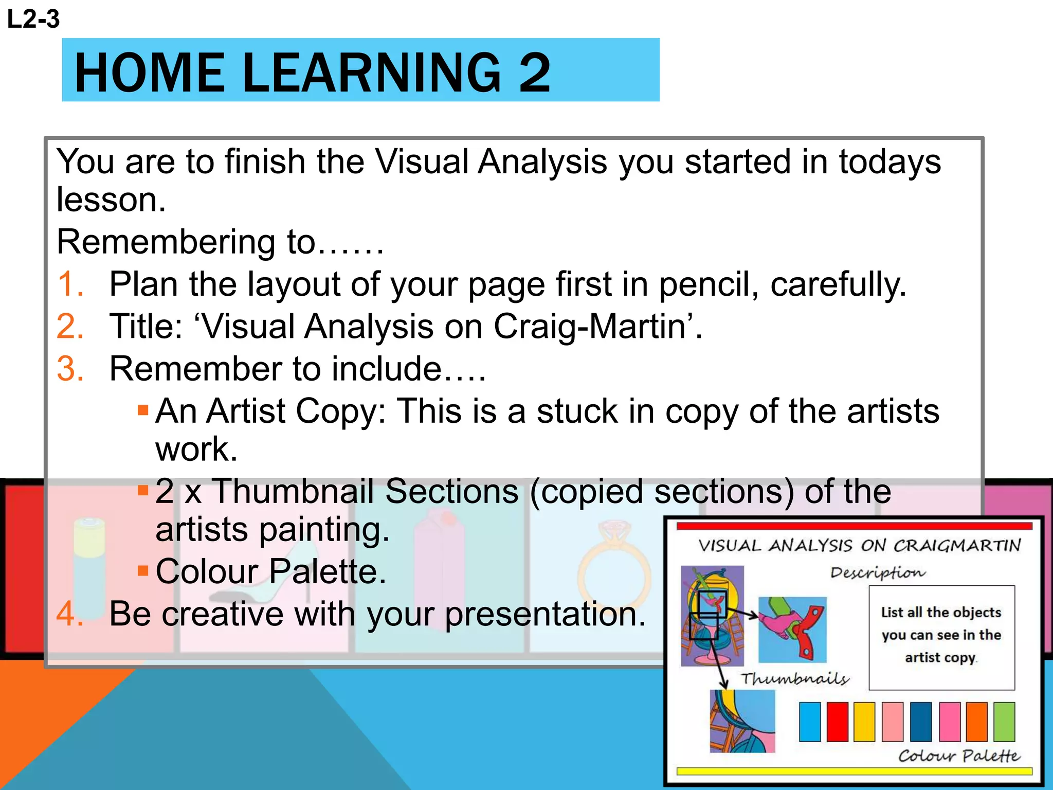 HOME LEARNING 2
You are to finish the Visual Analysis you started in todays
lesson.
Remembering to……
1. Plan the layout of your page first in pencil, carefully.
2. Title: ‘Visual Analysis on Craig-Martin’.
3. Remember to include….
An Artist Copy: This is a stuck in copy of the artists
work.
2 x Thumbnail Sections (copied sections) of the
artists painting.
Colour Palette.
4. Be creative with your presentation.
L2-3
 