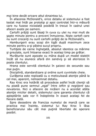 101
mai bine decât oricare altul dinaintea lui.
În afacerea McDonald’s, orice detaliu al sistemului a fost
testat mai întâi pe prototip şi apoi controlat într-o măsură
care nu fusese niciodată posibilă în trecut în cadrul unei
afaceri axate pe oameni.
Cartofii prăjiţi sunt lăsaţi în cuva cu ulei nu mai mult de
şapte minute pentru a preveni înmuierea. Nişte cartofi care
nu sunt crocanţi nu sunt cartofii prăjiţi de la McDonald’s.
Hamburgerii erau scoşi din tigăi după maximum zece
minute pentru a-şi păstra sucul propriu.
Turtiţele de carne îngheţată, absolut identice ca mărime
şi greutate, sunt întoarse exact în acelaşi timp pe grătar.
Murăturile sunt aşezate cu mâna după un model stabilit
încât să nu alunece afară din sandviş şi să aterizeze în
poala clientului.
Hrana este servită clientului în şaizeci de secunde sau
mai puţin.
Disciplină, standardizare şi ordine sunt cuvintele cheie.
Curăţenia este realizată cu o meticuloasă atenţie până la
cel mai, aparent, neînsemnat detaliu.
Ray Kroc era hotărât să procedeze astfel încât clienţii să
nu poată pune semnul „egal” între ieftin şi neglijent sau
nevaloros. Nici o afacere de nicăieri nu a acordat atâta
atenţie micilor detalii, sistemului care garanta clientului că
aşteptările sale vor fi îndeplinite în exact acelaşi fel de
fiecare dată.
Spre deosebire de franciza numelui de marcă care se
practica mai înainte, sistemul lui Ray Kroc îi lăsa
beneficiarului său cât mai puţină libertate de operare
posibil.
 
