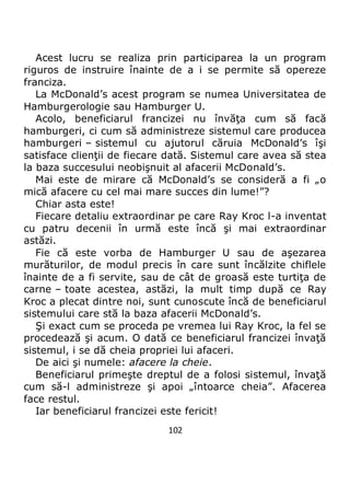 102
Acest lucru se realiza prin participarea la un program
riguros de instruire înainte de a i se permite să opereze
franciza.
La McDonald’s acest program se numea Universitatea de
Hamburgerologie sau Hamburger U.
Acolo, beneficiarul francizei nu învăţa cum să facă
hamburgeri, ci cum să administreze sistemul care producea
hamburgeri – sistemul cu ajutorul căruia McDonald’s îşi
satisface clienţii de fiecare dată. Sistemul care avea să stea
la baza succesului neobişnuit al afacerii McDonald’s.
Mai este de mirare că McDonald’s se consideră a fi „o
mică afacere cu cel mai mare succes din lume!”?
Chiar asta este!
Fiecare detaliu extraordinar pe care Ray Kroc l-a inventat
cu patru decenii în urmă este încă şi mai extraordinar
astăzi.
Fie că este vorba de Hamburger U sau de aşezarea
murăturilor, de modul precis în care sunt încălzite chiflele
înainte de a fi servite, sau de cât de groasă este turtiţa de
carne – toate acestea, astăzi, la mult timp după ce Ray
Kroc a plecat dintre noi, sunt cunoscute încă de beneficiarul
sistemului care stă la baza afacerii McDonald’s.
Şi exact cum se proceda pe vremea lui Ray Kroc, la fel se
procedează şi acum. O dată ce beneficiarul francizei învaţă
sistemul, i se dă cheia propriei lui afaceri.
De aici şi numele: afacere la cheie.
Beneficiarul primeşte dreptul de a folosi sistemul, învaţă
cum să-l administreze şi apoi „întoarce cheia”. Afacerea
face restul.
Iar beneficiarul francizei este fericit!
 
