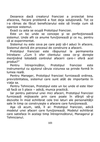 103
Deoarece dacă creatorul francizei a proiectat bine
afacerea, fiecare problemă a fost deja soluţionată. Tot ce
i-a rămas de făcut beneficiarului este să înveţe cum să
opereze sistemul.
Exact cu asta se ocupă Prototipul francizei.
Este un loc unde se concepe şi se perfecţionează
sistemul. Unde afli ce anume funcţionează şi ce nu, pentru
că ai experimentat.
Sistemul nu este ceva pe care poţi să-l aduci în afacere.
Sistemul derivă din procesul de construire a afacerii.
Prototipul francizei este răspunsul la permanenta
întrebare: „Cum îi ofer clientului ceea ce-şi doreşte
menţinând totodată controlul afacerii care-i oferă acel
produs?”
Pentru întreprinzător, Prototipul francizei este
instrumentul cu ajutorul căruia viziunea sa prinde formă în
lumea reală.
Pentru Manager, Prototipul francizei furnizează ordinea,
previzibilitatea, sistemul care sunt atât de importante în
viaţa sa.
Pentru Tehnician, Prototipul este un loc unde el este liber
să facă ce îi place – adică, munca practică.
Iar pentru patronul unei mici afaceri, Prototipul francizei
furnizează mijloacele prin care poate în sfârşit să-şi
dezvolte în mod echilibrat cele trei laturi ale personalităţii
sale în timp ce construieşte o afacere care funcţionează.
Aşa că acum, iată, îl ai: Prototipul francizei, adică
modelul unei afaceri care funcţionează. Modelul echilibrat
care satisface în acelaşi timp întreprinzătorul, Managerul şi
Tehnicianul.
 