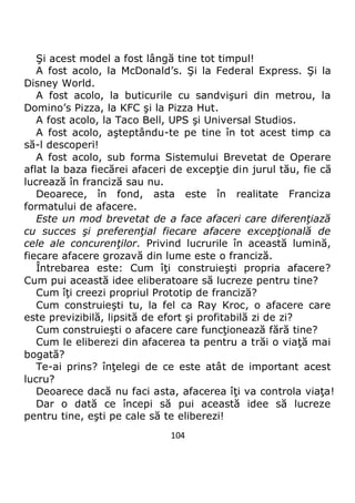 104
Şi acest model a fost lângă tine tot timpul!
A fost acolo, la McDonald’s. Şi la Federal Express. Şi la
Disney World.
A fost acolo, la buticurile cu sandvişuri din metrou, la
Domino’s Pizza, la KFC şi la Pizza Hut.
A fost acolo, la Taco Bell, UPS şi Universal Studios.
A fost acolo, aşteptându-te pe tine în tot acest timp ca
să-l descoperi!
A fost acolo, sub forma Sistemului Brevetat de Operare
aflat la baza fiecărei afaceri de excepţie din jurul tău, fie că
lucrează în franciză sau nu.
Deoarece, în fond, asta este în realitate Franciza
formatului de afacere.
Este un mod brevetat de a face afaceri care diferenţiază
cu succes şi preferenţial fiecare afacere excepţională de
cele ale concurenţilor. Privind lucrurile în această lumină,
fiecare afacere grozavă din lume este o franciză.
Întrebarea este: Cum îţi construieşti propria afacere?
Cum pui această idee eliberatoare să lucreze pentru tine?
Cum îţi creezi propriul Prototip de franciză?
Cum construieşti tu, la fel ca Ray Kroc, o afacere care
este previzibilă, lipsită de efort şi profitabilă zi de zi?
Cum construieşti o afacere care funcţionează fără tine?
Cum le eliberezi din afacerea ta pentru a trăi o viaţă mai
bogată?
Te-ai prins? înţelegi de ce este atât de important acest
lucru?
Deoarece dacă nu faci asta, afacerea îţi va controla viaţa!
Dar o dată ce începi să pui această idee să lucreze
pentru tine, eşti pe cale să te eliberezi!
 