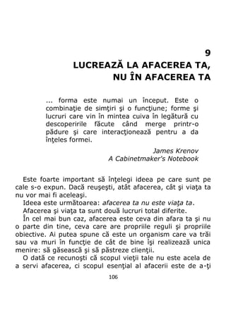 106
9
LUCREAZĂ LA AFACEREA TA,
NU ÎN AFACEREA TA
... forma este numai un început. Este o
combinaţie de simţiri şi o funcţiune; forme şi
lucruri care vin în mintea cuiva în legătură cu
descoperirile făcute când merge printr-o
pădure şi care interacţionează pentru a da
înţeles formei.
James Krenov
A Cabinetmaker's Notebook
Este foarte important să înţelegi ideea pe care sunt pe
cale s-o expun. Dacă reuşeşti, atât afacerea, cât şi viaţa ta
nu vor mai fi aceleaşi.
Ideea este următoarea: afacerea ta nu este viaţa ta.
Afacerea şi viaţa ta sunt două lucruri total diferite.
În cel mai bun caz, afacerea este ceva din afara ta şi nu
o parte din tine, ceva care are propriile reguli şi propriile
obiective. Ai putea spune că este un organism care va trăi
sau va muri în funcţie de cât de bine îşi realizează unica
menire: să găsească şi să păstreze clienţii.
O dată ce recunoşti că scopul vieţii tale nu este acela de
a servi afacerea, ci scopul esenţial al afacerii este de a-ţi
 