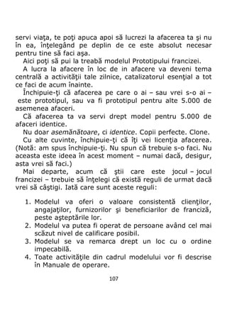 107
servi viaţa, te poţi apuca apoi să lucrezi la afacerea ta şi nu
în ea, înţelegând pe deplin de ce este absolut necesar
pentru tine să faci aşa.
Aici poţi să pui la treabă modelul Prototipului francizei.
A lucra la afacere în loc de in afacere va deveni tema
centrală a activităţii tale zilnice, catalizatorul esenţial a tot
ce faci de acum înainte.
Închipuie-ţi că afacerea pe care o ai – sau vrei s-o ai –
este prototipul, sau va fi prototipul pentru alte 5.000 de
asemenea afaceri.
Că afacerea ta va servi drept model pentru 5.000 de
afaceri identice.
Nu doar asemănătoare, ci identice. Copii perfecte. Clone.
Cu alte cuvinte, închipuie-ţi că îţi vei licenţia afacerea.
(Notă: am spus închipuie-ţi. Nu spun că trebuie s-o faci. Nu
aceasta este ideea în acest moment – numai dacă, desigur,
asta vrei să faci.)
Mai departe, acum că ştii care este jocul – jocul
francizei – trebuie să înţelegi că există reguli de urmat dacă
vrei să câştigi. Iată care sunt aceste reguli:
1. Modelul va oferi o valoare consistentă clienţilor,
angajaţilor, furnizorilor şi beneficiarilor de franciză,
peste aşteptările lor.
2. Modelul va putea fi operat de persoane având cel mai
scăzut nivel de calificare posibil.
3. Modelul se va remarca drept un loc cu o ordine
impecabilă.
4. Toate activităţile din cadrul modelului vor fi descrise
în Manuale de operare.
 