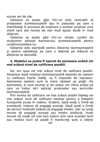 109
succes ani de zile.
Valoarea se poate găsi într-un preţ rezonabil al
produselor dumneavoastră sau în pasiunea pe care o
manifestaţi în procesul de explicare a acestor produse unui
client care are nevoie de mai mult ajutor decât în mod
obişnuit.
Valoarea se poate găsi într-un simplu cuvânt de
mulţumire adresat bancherului dumneavoastră pentru
conştiinciozitatea lui.
Valoarea este esenţială pentru afacerea dumneavoastră
şi pentru satisfacţia pe care o obţineţi pe măsură ce
afacerea se dezvoltă.
2. Modelul va putea fi operat de persoane având cel
mai scăzut nivel de calificare posibil.
Da, am spus cel mai scăzut nivel de calificare posibil.
Deoarece dacă modelul dumneavoastră depinde de oameni
cu calificare foarte înaltă, va fi imposibil de reprodus.
Asemenea oameni sunt la mare căutare pe piaţă. De
asemenea, ei sunt scumpi şi de aceea vor ridica preţul pe
care va trebui să-l aplicaţi produselor sau serviciilor
dumneavoastră.
Prin nivelul de calificare cel mai scăzut posibil înţeleg cel
mai scăzut nivel de calificare necesar pentru a îndeplini
funcţiunile avute în vedere. Evident, dacă aveţi o firmă de
avocatură, trebuie să angajaţi avocaţi. Dacă aveţi o firmă
de servicii medicale trebuie să angajaţi medici. Dar nu aveţi
nevoie să angajaţi avocaţi sau medici străluciţi. Aveţi
nevoie să creaţi cel mai bun sistem prin care avocaţii buni
sau medicii buni să poată fi manevraţi spre a obţine
 