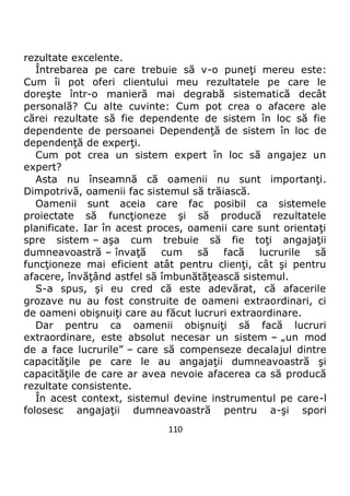 110
rezultate excelente.
Întrebarea pe care trebuie să v-o puneţi mereu este:
Cum îi pot oferi clientului meu rezultatele pe care le
doreşte într-o manieră mai degrabă sistematică decât
personală? Cu alte cuvinte: Cum pot crea o afacere ale
cărei rezultate să fie dependente de sistem în loc să fie
dependente de persoanei Dependenţă de sistem în loc de
dependenţă de experţi.
Cum pot crea un sistem expert în loc să angajez un
expert?
Asta nu înseamnă că oamenii nu sunt importanţi.
Dimpotrivă, oamenii fac sistemul să trăiască.
Oamenii sunt aceia care fac posibil ca sistemele
proiectate să funcţioneze şi să producă rezultatele
planificate. Iar în acest proces, oamenii care sunt orientaţi
spre sistem – aşa cum trebuie să fie toţi angajaţii
dumneavoastră – învaţă cum să facă lucrurile să
funcţioneze mai eficient atât pentru clienţi, cât şi pentru
afacere, învăţând astfel să îmbunătăţească sistemul.
S-a spus, şi eu cred că este adevărat, că afacerile
grozave nu au fost construite de oameni extraordinari, ci
de oameni obişnuiţi care au făcut lucruri extraordinare.
Dar pentru ca oamenii obişnuiţi să facă lucruri
extraordinare, este absolut necesar un sistem – „un mod
de a face lucrurile” – care să compenseze decalajul dintre
capacităţile pe care le au angajaţii dumneavoastră şi
capacităţile de care ar avea nevoie afacerea ca să producă
rezultate consistente.
În acest context, sistemul devine instrumentul pe care-l
folosesc angajaţii dumneavoastră pentru a-şi spori
 