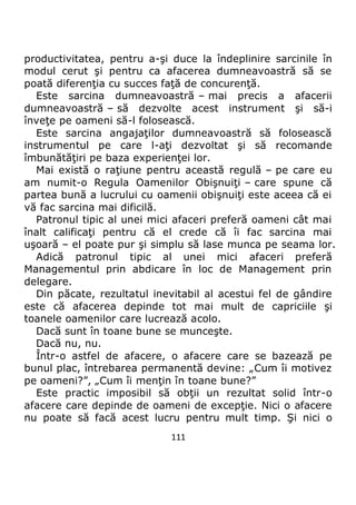 111
productivitatea, pentru a-şi duce la îndeplinire sarcinile în
modul cerut şi pentru ca afacerea dumneavoastră să se
poată diferenţia cu succes faţă de concurenţă.
Este sarcina dumneavoastră – mai precis a afacerii
dumneavoastră – să dezvolte acest instrument şi să-i
înveţe pe oameni să-l folosească.
Este sarcina angajaţilor dumneavoastră să folosească
instrumentul pe care l-aţi dezvoltat şi să recomande
îmbunătăţiri pe baza experienţei lor.
Mai există o raţiune pentru această regulă – pe care eu
am numit-o Regula Oamenilor Obişnuiţi – care spune că
partea bună a lucrului cu oamenii obişnuiţi este aceea că ei
vă fac sarcina mai dificilă.
Patronul tipic al unei mici afaceri preferă oameni cât mai
înalt calificaţi pentru că el crede că îi fac sarcina mai
uşoară – el poate pur şi simplu să lase munca pe seama lor.
Adică patronul tipic al unei mici afaceri preferă
Managementul prin abdicare în loc de Management prin
delegare.
Din păcate, rezultatul inevitabil al acestui fel de gândire
este că afacerea depinde tot mai mult de capriciile şi
toanele oamenilor care lucrează acolo.
Dacă sunt în toane bune se munceşte.
Dacă nu, nu.
Într-o astfel de afacere, o afacere care se bazează pe
bunul plac, întrebarea permanentă devine: „Cum îi motivez
pe oameni?”, „Cum îi menţin în toane bune?”
Este practic imposibil să obţii un rezultat solid într-o
afacere care depinde de oameni de excepţie. Nici o afacere
nu poate să facă acest lucru pentru mult timp. Şi nici o
 