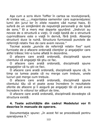 113
Aşa cum a scris Alvin Toffler în cartea sa revoluţionară,
Al treilea val, „...majoritatea oamenilor care supravieţuiesc
lumii din jurul lor în zilele noastre văd numai haos. Ei
suferă de un simţământ de neputinţă personală şi de lipsă
de sens.” El a mers mai departe spunând: „Indivizii au
nevoie de o structură a vieţii. O viaţă lipsită de o structură
cuprinzătoare este o viaţă în derivă, fără ţintă. Absenţa
structurii duce la ruină. Structura furnizează punctele de
referinţă relativ fixe de care avem nevoie.”
Tocmai aceste „puncte de referinţă relativ fixe” sunt
furnizate de o afacere ordonată clienţilor şi angajaţilor care
altfel trăiesc într-o lume aflată în dezordine.
O afacere care arată ordonată, disciplinată spune
clientului că angajaţii tăi ştiu ce fac.
O afacere care arată ordonată, disciplinată spune
angajaţilor că tu ştii ce faci.
O afacere care arată ordonată, disciplinată spune că, în
timp ce lumea poate că nu merge cum trebuie, unele
lucruri pot merge cum trebuie.
O afacere care arată ordonată, disciplinată spune
clientului tău că el poate avea încredere în rezultatele
oferite de afacere şi îi asigură pe angajaţii tăi că pot avea
încredere în viitorul lor alături de tine.
O afacere care arată ordonată, disciplinată dovedeşte că
structura există.
4. Toate activităţile din cadrul Modelului vor fi
descrise în manuale de operare.
Documentaţia spune: „în acest fel se procedează pentru
operaţiunea X.”
 
