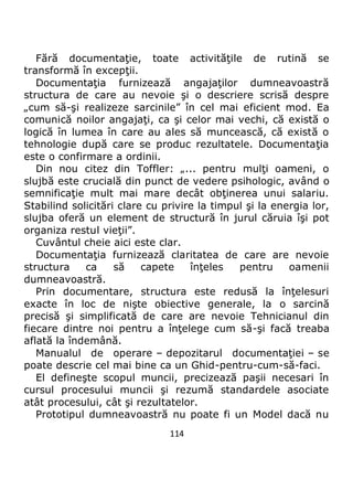 114
Fără documentaţie, toate activităţile de rutină se
transformă în excepţii.
Documentaţia furnizează angajaţilor dumneavoastră
structura de care au nevoie şi o descriere scrisă despre
„cum să-şi realizeze sarcinile” în cel mai eficient mod. Ea
comunică noilor angajaţi, ca şi celor mai vechi, că există o
logică în lumea în care au ales să muncească, că există o
tehnologie după care se produc rezultatele. Documentaţia
este o confirmare a ordinii.
Din nou citez din Toffler: „... pentru mulţi oameni, o
slujbă este crucială din punct de vedere psihologic, având o
semnificaţie mult mai mare decât obţinerea unui salariu.
Stabilind solicitări clare cu privire la timpul şi la energia lor,
slujba oferă un element de structură în jurul căruia îşi pot
organiza restul vieţii”.
Cuvântul cheie aici este clar.
Documentaţia furnizează claritatea de care are nevoie
structura ca să capete înţeles pentru oamenii
dumneavoastră.
Prin documentare, structura este redusă la înţelesuri
exacte în loc de nişte obiective generale, la o sarcină
precisă şi simplificată de care are nevoie Tehnicianul din
fiecare dintre noi pentru a înţelege cum să-şi facă treaba
aflată la îndemână.
Manualul de operare – depozitarul documentaţiei – se
poate descrie cel mai bine ca un Ghid-pentru-cum-să-faci.
El defineşte scopul muncii, precizează paşii necesari în
cursul procesului muncii şi rezumă standardele asociate
atât procesului, cât şi rezultatelor.
Prototipul dumneavoastră nu poate fi un Model dacă nu
 