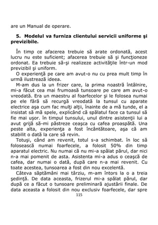 115
are un Manual de operare.
5. Modelul va furniza clientului servicii uniforme şi
previzibile.
În timp ce afacerea trebuie să arate ordonată, acest
lucru nu este suficient; afacerea trebuie să şi funcţioneze
ordonat. Ea trebuie să-şi realizeze activităţile într-un mod
previzibil şi uniform.
O experienţă pe care am avut-o nu cu prea mult timp în
urmă ilustrează ideea.
M-am dus la un frizer care, la prima noastră întâlnire,
mi-a făcut cea mai frumoasă tunsoare pe care am avut-o
vreodată. Era un maestru al foarfecelor şi le folosea numai
pe ele fără să recurgă vreodată la tunsul cu aparate
electrice aşa cum fac mulţi alţii, înainte de a mă tunde, el a
insistat să mă spele, explicând că spălatul face ca tunsul să
fie mai uşor. în timpul tunsului, unul dintre asistenţii lui a
avut grijă să-mi păstreze ceaşca cu cafea proaspătă. Una
peste alta, experienţa a fost încântătoare, aşa că am
stabilit o dată la care să revin.
Totuşi, când am revenit, totul s-a schimbat. în loc să
folosească numai foarfecele, a folosit 50% din timp
aparatul electric. Nu numai că nu mi-a spălat părul, dar nici
n-a mai pomenit de asta. Asistenta mi-a adus o ceaşcă de
cafea, dar numai o dată, după care n-a mai revenit. Cu
toate acestea, tunsoarea a fost din nou excelentă.
Câteva săptămâni mai târziu, m-am întors la o a treia
şedinţă. De data aceasta, frizerul mi-a spălat părul, dar
după ce a făcut o tunsoare preliminară ajustării finale. De
data aceasta a folosit din nou exclusiv foarfecele, dar spre
 