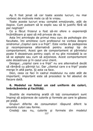 117
Aş fi fost jenat să cer toate aceste lucruri, nu mai
vorbesc de motivele mele ca să le vreau.
Toate aceste lucruri erau complet emoţionale, atât de
ilogice. Cum puteam să le explic sau să le justific fără să
par neghiob?
Ce a făcut frizerul a fost să-mi ofere o experienţă
încântătoare şi apoi să mă priveze de ea.
Asta îmi aminteşte de primul meu curs de psihologie din
facultate. îmi amintesc cum profesorul ne vorbea despre
sindromul „Copilul care s-a fript”. Este vorba de pedepsirea
şi recompensarea alternativă pentru acelaşi tip de
comportament. Acest gen de comportament al părintelui
poate fi dezastruos pentru copil; el nu ştie niciodată la ce
să se aştepte sau cum să acţioneze. Acest comportament
este dezastruos şi în cazul unui client.
Desigur, „copilul care s-a fript” nu are alternativă decât
să rămână cu părinţii lui. Dar „clientul care s-a fript” poate
merge în altă parte. Şi asta va face.
Deci, ceea ce faci în cadrul modelului nu este atât de
important; important este să procedezi la fel absolut de
fiecare dată.
6. Modelul va folosi un cod uniform de culori,
îmbrăcăminte şi facilităţi.
Studiile de marketing arată că toţi consumatorii sunt
împinşi să acţioneze de culorile şi formele pe care le găsesc
pe piaţă.
Grupuri diferite de consumatori răspund diferit la
anumite culori sau forme.
Credeţi sau nu, culorile şi formele din modelul
 