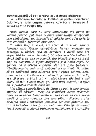 118
dumneavoastră vă pot construi sau distruge afacerea!
Louis Cheskin, fondator al Institutului pentru Cercetarea
Culorilor, a scris despre puterea culorilor şi formelor în
cartea sa Why People Buy.
Micile detalii, care nu sunt importante din punct de
vedere practic, pot avea o mare semnificaţie emoţională
prin simbolismul lor. Imaginile şi culorile sunt adesea forţe
care creează o puternică motivaţie.
Cu câtva timp în urmă, am efectuat un studiu asupra
femeilor care făceau cumpărături într-un magazin de
confecţii. O tânără voia să cumpere o bluză care era
disponibilă în mai multe culori, îşi potrivea o bluză albastră
lângă faţă şi se uita în oglindă. Era blondă şi ştia că îi stă
bine cu albastru. A pipăit drăgăstos şi o bluză roşie. Se
gândea că îi plăcea culoarea, dar era prea ţipătoare.
Vânzătoarea i-a amintit că galbenul era la modă. Nu putea
să se hotărască între culoarea care-i venea cel mai bine,
culoarea care îi plăcea cel mai mult şi culoarea la modă,
aşa că a luat o bluză gri. Am aflat câteva săptămâni mai
târziu că nu-i plăcea bluza gri. „Era prea moartă," a spus
ea. A purtat-o doar de două ori.
Alte câteva cumpărătoare de bluze au permis unui impuls
interior să câştige. Unele au cumpărat bluze deoarece
culoarea le venea bine; altele au ales culoarea care era la
modă şi câteva culoarea care le-a plăcut. Fiecare a ales
culoarea care-i satisfăcea impulsul cel mai puternic sau
care îi îndeplinea dorinţa cea mai mare. Gândiţi-vă numai!
Toată această profundă psihologie numai pentru a cumpăra
 