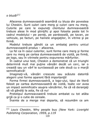 119
o bluză![1]
Afacerea dumneavoastră seamănă cu bluza din povestea
lui Cheskin. Sunt culori care merg şi culori care nu merg.
Culorile pe care le expuneţi clientului dumneavoastră
trebuie alese în mod ştiinţific şi apoi folosite peste tot în
cadrul modelului – pe pereţi, pe pardoseală, pe tavan, pe
vehicule, pe facturi, pe hainele angajaţilor, în vitrine şi pe
firmă.
Modelul trebuie gândit ca un ambalaj pentru unicul
dumneavoastră produs – afacerea.
La fel ca în cazul culorilor, sunt forme care merg şi forme
care nu merg pe cartea dumneavoastră de vizită, pe firmă,
pe logo, sau în vitrinele pentru expunerea mărfurilor.
În cadrul unui test, Cheskin a demonstrat că un triunghi
determină mult mai puţine vânzări decât un cerc, iar o
creastă sau un vârf le surclasează pe cele două cu o marjă
semnificativă!
Imaginaţi-vă, vânzări crescute sau scăzute datorită
alegerii unei forme aparent fără importanţă!
Forma firmei dumneavoastră, a logo-ului, tipul de literă
folosit pe cartea dumneavoastră de vizită, toate vor avea
un impact semnificativ asupra vânzărilor, fie că vă deranjaţi
să vă gândiţi la asta, fie că nu!
Prototipul dumneavoastră trebuie ambalat cu tot atâta
grijă ca şi o cutie de cereale.
Înainte de a merge mai departe, să rezumăm ce am
[1]
Louis Cheskin, Why people buy (New York: Liveright
Publishing Corporation, 1959, p.119
 