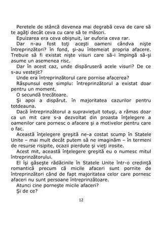 12
Peretele de stâncă devenea mai degrabă ceva de care să
te agăţi decât ceva cu care să te măsori.
Epuizarea era ceva obişnuit, iar euforia ceva rar.
Dar n-au fost toţi aceşti oameni cândva nişte
întreprinzători? în fond, şi-au întemeiat propria afacere.
Trebuie să fi existat nişte visuri care să-i împingă să-şi
asume un asemenea risc.
Dar în acest caz, unde dispăruseră acele visuri? De ce
s-au vestejit?
Unde era întreprinzătorul care pornise afacerea?
Răspunsul este simplu: întreprinzătorul a existat doar
pentru un moment.
O secundă trecătoare.
Şi apoi a dispărut. în majoritatea cazurilor pentru
totdeauna.
Dacă întreprinzătorul a supravieţuit totuşi, a rămas doar
ca un mit care s-a dezvoltat din proasta înţelegere a
oamenilor care pornesc o afacere şi a motivelor pentru care
o fac.
Această înţelegere greşită ne-a costat scump în Statele
Unite – mai mult decât putem să ne imaginăm – în termeni
de resurse risipite, ocazii pierdute şi vieţi irosite.
Acest mit, această înţelegere greşită eu o numesc mitul
întreprinzătorului.
El îşi găseşte rădăcinile în Statele Unite într-o credinţă
romantică precum că micile afaceri sunt pornite de
întreprinzători când de fapt majoritatea celor care pornesc
afaceri nu sunt persoane întreprinzătoare.
Atunci cine porneşte micile afaceri?
Şi de ce?
 