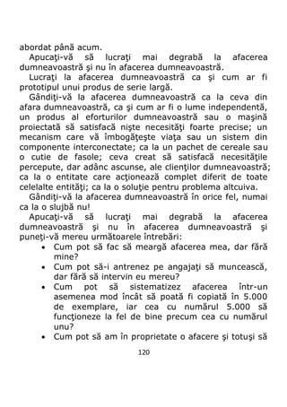 120
abordat până acum.
Apucaţi-vă să lucraţi mai degrabă la afacerea
dumneavoastră şi nu în afacerea dumneavoastră.
Lucraţi la afacerea dumneavoastră ca şi cum ar fi
prototipul unui produs de serie largă.
Gândiţi-vă la afacerea dumneavoastră ca la ceva din
afara dumneavoastră, ca şi cum ar fi o lume independentă,
un produs al eforturilor dumneavoastră sau o maşină
proiectată să satisfacă nişte necesităţi foarte precise; un
mecanism care vă îmbogăţeşte viaţa sau un sistem din
componente interconectate; ca la un pachet de cereale sau
o cutie de fasole; ceva creat să satisfacă necesităţile
percepute, dar adânc ascunse, ale clienţilor dumneavoastră;
ca la o entitate care acţionează complet diferit de toate
celelalte entităţi; ca la o soluţie pentru problema altcuiva.
Gândiţi-vă la afacerea dumneavoastră în orice fel, numai
ca la o slujbă nu!
Apucaţi-vă să lucraţi mai degrabă la afacerea
dumneavoastră şi nu în afacerea dumneavoastră şi
puneţi-vă mereu următoarele întrebări:
 Cum pot să fac să meargă afacerea mea, dar fără
mine?
 Cum pot să-i antrenez pe angajaţi să muncească,
dar fără să intervin eu mereu?
 Cum pot să sistematizez afacerea într-un
asemenea mod încât să poată fi copiată în 5.000
de exemplare, iar cea cu numărul 5.000 să
funcţioneze la fel de bine precum cea cu numărul
unu?
 Cum pot să am în proprietate o afacere şi totuşi să
 