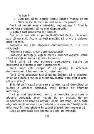 121
fiu liber?
 Cum pot să-mi petrec timpul făcând munca ce-mi
place în loc să fac o muncă ce nu-mi place?
Dacă vă puneţi aceste întrebări, veţi ajunge în final la
adevărata problemă: că nu ştiţi răspunsurile!
Şi asta a fost problema tot timpul!
Dar acum lucrurile ar putea fi diferite! Pentru că acum
ştiţi că nu ştiţi. Acum sunteţi pregătit să priviţi problema
drept în faţă.
Problema nu este afacerea dumneavoastră; n-a fost
niciodată.
Problema sunteţi chiar dumneavoastră!
Problema sunteţi şi veţi fi mereu dumneavoastră. Până
când vă veţi schimba aşa stau lucrurile.
Până când vă veţi schimba perspectiva despre ce
înseamnă o afacere şi cum funcţionează.
Până când veţi începe să vă gândiţi la afacerea
dumneavoastră într-un mod cu totul nou.
Până când acceptaţi faptul de netăgăduit că o afacere,
chiar una mică precum a dumneavoastră, este atât o artă,
cât şi o ştiinţă.
Şi la fel ca în cazul artei sau a ştiinţei, ca să dezvoltaţi cu
succes o afacere serioasă, aveţi nevoie de anumite
informaţii.
Încă şi mai important, pentru a dezvolta cu succes o
afacere serioasă, aveţi nevoie de un proces, de un
experiment prin care să obţineţi acele informaţii, iar o dată
obţinute aveţi nevoie de o metodă prin care să folosiţi acele
informaţii în mod eficient în cadrul afacerii dumneavoastră.
Ceea ce urmează este tocmai o astfel de metodă.
 