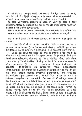 122
O abordare programată pentru a învăţa ceea ce aveţi
nevoie să învăţaţi despre afacerea dumneavoastră cu
scopul de a urca acea scară legendară a succesului.
O cale verificată pentru a urca în vârf şi care a fost
implementată cu succes de mii şi mii de mici întreprinzători
întocmai ca dumneavoastră.
Noi o numim Procesul GERBER de Dezvoltare a Afacerilor.
Acesta este un proces care vă poate schimba viaţa!
Sarah mă privi gânditoare pentru un moment şi apoi îmi
spuse:
— Lasă-mă să descriu cu propriile mele cuvinte ceea ce
tocmai mi-ai spus. Şi-a împreunat strâns mâinile pe masa
din faţa ei şi, ca pentru a accentua, s-a aplecat spre mine.
— Ceea ce spui tu este că mă identific prea mult cu
afacerea. Că trebuie să mă separ de ea: în primul rând prin
felul cum gândesc despre ea, în al doilea rând prin felul
cum simt şi în al treilea rând prin felul în care muncesc în
afacerea mea. Şi ceea ce te-am auzit spunând este că
această identificare cu afacerea mea, necesitatea
tehnicianului din mine de a vedea în afacere nici mai mult,
nici mai puţin decât propria persoană, îmi creează
disconfortul pe care-l simt, toată frustrarea pe care o
trăiesc mergând la muncă în fiecare zi. Credinţa mea că
dacă eu sunt un bun tehnician, atunci şi afacerea mea va fi
bună. Că dacă muncesc din greu afacerea va avea succes.
Că dacă pipăi orice se mişcă în afacerea mea, nimic nu
poate merge rău. Şi te-am mai auzit spunând că dacă
vreau să mă eliberez de frustrările mele pentru a exercita
un adevărat control asupra afacerii, trebuie să nu mă mai
 
