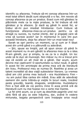 123
identific cu afacerea. Trebuie să-mi concep afacerea într-un
mod total diferit decât sunt obişnuită s-o fac. Am nevoie să
concep afacerea ca pe un produs. Exact cum mă gândesc la
plăcintele mele ca la nişte produse, la fel trebuie să mă
gândesc şi la afacere. Şi dacă aş gândi în acest fel, ar
trebui să-mi pun imediat întrebarea: Cum trebuie să
funcţioneze afacerea-mea-ca-un-produs pentru ca să
atragă cu succes, nu numai clienţi, dar şi angajaţi care să
vrea să lucreze acolo? Iar în momentul în care îmi pun
această întrebare, deja fac afaceri într-un mod total nou!
Sarah se opri pentru un moment, ca şi cum ar fi lăsat
acest din urmă gând s-o pătrundă cu adevărat.
— Ştii, spuse ea liniştit, pot să spun sincer că până în
acest moment nu m-am gândit la afacerea mea ca la o idee.
M-am gândit, pur şi simplu, la ea ca la o slujbă. Un loc
unde să te duci să munceşti. Nici măcar nu mi-a trecut prin
cap că există un alt mod de a gândi. Dar acum, acum
devine mai captivant! O oportunitate cu totul nouă. A gândi
în acest fel îmi aminteşte de prima mea oră de literatură
din liceu. Profesorul meu se numea Dl. Roethke şi avea un
talent incredibil să dea viaţă subiectelor literare. La vremea
când am citit prima mea lectură – era Huckleberry Finn –
nu am putut lăsa cartea din mână. Erau atât de adevăraţi
oamenii din carte trăindu-şi vieţile în locuri reale, trecând
peste greutăţi, teamă, dragoste, simţăminte. Huckleberry
Finn a fost atât de vie pentru mine în acea primă oră de
literatură cum nu mai fusese nici o carte mai înainte.
La fel simt acum, ca şi cum aş deschide paginile unei noi
cărţi fără să ştiu ce este înăuntru, dar, având în vedere
minunata, bogata perspectivă care însoţeşte orice nouă
 