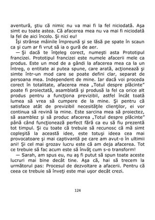 124
aventură, ştiu că nimic nu va mai fi la fel niciodată. Aşa
simt eu toate astea. Că afacerea mea nu va mai fi niciodată
la fel de aici încolo. Şi nici eu!
Îşi strânse mâinile împreună şi se lăsă pe spate în scaun
ca şi cum ar fi vrut să ia o gură de aer.
— Şi dacă te înţeleg corect, numeşti asta Prototipul
francizei. Prototipul francizei este numele afacerii mele ca
produs. Este un mod de a gândi la afacerea mea ca la un
întreg, o entitate ai putea spune, care arată, acţionează şi
simte într-un mod care se poate defini clar, separat de
persoana mea. Independent de mine. Iar dacă voi proceda
corect în totalitate, afacerea mea „Totul despre plăcinte”
poate fi proiectată, asamblată şi produsă la fel ca orice alt
produs pentru a funcţiona previzibil, astfel încât toată
lumea să vrea să cumpere de la mine. Şi pentru că
satisface atât de previzibil necesităţile clienţilor, ei vor
continua să revină la mine. Este sarcina mea să proiectez,
să asamblez şi să produc afacerea „Totul despre plăcinte”
până când funcţionează perfect fără ca eu să fiu prezentă
tot timpul. Şi cu toate că trebuie să recunosc că mă simt
copleşită la această idee, este totuşi ideea cea mai
provocatoare şi mai captivantă pe care am avut-o în ultimii
ani! Şi cel mai grozav lucru este că am deja afacerea. Tot
ce trebuie să fac acum este să învăţ cum s-o transform!
— Sarah, am spus eu, nu aş fi putut să spun toate aceste
lucruri mai bine decât tine. Aşa că, hai să trecem la
următorul pas: Procesul de dezvoltare a afacerii. Pentru că
ceea ce trebuie să înveţi este mai uşor decât crezi.
 