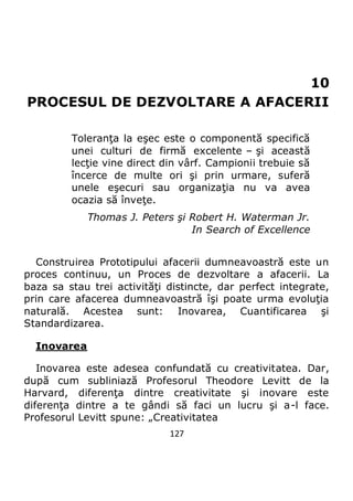 127
10
PROCESUL DE DEZVOLTARE A AFACERII
Toleranţa la eşec este o componentă specifică
unei culturi de firmă excelente – şi această
lecţie vine direct din vârf. Campionii trebuie să
încerce de multe ori şi prin urmare, suferă
unele eşecuri sau organizaţia nu va avea
ocazia să înveţe.
Thomas J. Peters şi Robert H. Waterman Jr.
In Search of Excellence
Construirea Prototipului afacerii dumneavoastră este un
proces continuu, un Proces de dezvoltare a afacerii. La
baza sa stau trei activităţi distincte, dar perfect integrate,
prin care afacerea dumneavoastră îşi poate urma evoluţia
naturală. Acestea sunt: Inovarea, Cuantificarea şi
Standardizarea.
Inovarea
Inovarea este adesea confundată cu creativitatea. Dar,
după cum subliniază Profesorul Theodore Levitt de la
Harvard, diferenţa dintre creativitate şi inovare este
diferenţa dintre a te gândi să faci un lucru şi a-l face.
Profesorul Levitt spune: „Creativitatea
 