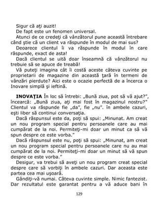 129
Sigur că aţi auzit!
De fapt este un fenomen universal.
Atunci de ce credeţi că vânzătorul pune această întrebare
când ştie că un client va răspunde în modul de mai sus?
Deoarece clientul îi va răspunde în modul în care
răspunde, exact de asta!
Dacă clientul se uită doar înseamnă că vânzătorul nu
trebuie să se apuce de treabă!
Vă puteţi imagina cât îi costă aceste câteva cuvinte pe
proprietarii de magazine din această ţară în termeni de
vânzări pierdute? Aici este o ocazie perfectă de a încerca o
Inovare simplă şi ieftină.
INOVAŢIA În loc să întrebi: „Bună ziua, pot să vă ajut?”,
încearcă: „Bună ziua, aţi mai fost în magazinul nostru?”
Clientul va răspunde fie „da”, fie „nu”. în ambele cazuri,
eşti liber să continui conversaţia.
Dacă răspunsul este da, poţi să spui: „Minunat. Am creat
un nou program special pentru persoanele care au mai
cumpărat de la noi. Permiteţi-mi doar un minut ca să vă
spun despre ce este vorba.”
Dacă răspunsul este nu, poţi să spui: „Minunat, am creat
un nou program special pentru persoanele care nu au mai
cumpărat de la noi. Permiteţi-mi doar un minut să vă spun
despre ce este vorba.”
Desigur, va trebui să aveţi un nou program creat special
despre care să vorbiţi în ambele cazuri. Dar aceasta este
partea cea mai uşoară.
Gândiţi-vă numai. Câteva cuvinte simple. Nimic fantezist.
Dar rezultatul este garantat pentru a vă aduce bani în
 