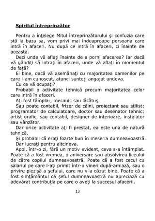 13
Spiritul întreprinzător
Pentru a înţelege Mitul întreprinzătorului şi confuzia care
stă la baza sa, vom privi mai îndeaproape persoana care
intră în afaceri. Nu după ce intră în afaceri, ci înainte de
aceasta.
Deci unde vă aflaţi înainte de a porni afacerea? Iar dacă
vă gândiţi să intraţi în afaceri, unde vă aflaţi în momentul
de faţă?
Ei bine, dacă vă asemănaţi cu majoritatea oamenilor pe
care i-am cunoscut, atunci sunteţi angajat undeva.
Cu ce vă ocupaţi?
Probabil o activitate tehnică precum majoritatea celor
care intră în afaceri.
Aţi fost tâmplar, mecanic sau lăcătuş.
Sau poate contabil, frizer de câini, proiectant sau stilist;
programator de calculatoare, doctor sau desenator tehnic;
artist grafic, sau contabil, designer de interioare, instalator
sau vânzător.
Dar orice activitate aţi fi prestat, ea este una de natură
tehnică.
Şi probabil că eraţi foarte bun în meseria dumneavoastră.
Dar lucraţi pentru altcineva.
Apoi, într-o zi, fără un motiv evident, ceva s-a întâmplat.
Poate că a fost vremea, o aniversare sau absolvirea liceului
de către copilul dumneavoastră. Poate că a fost cecul cu
salariul pe care l-aţi primit într-o vineri după-amiază, sau o
privire piezişă a şefului, care nu v-a căzut bine. Poate că a
fost simţământul că şeful dumneavoastră nu apreciază cu
adevărat contribuţia pe care o aveţi la succesul afacerii.
 