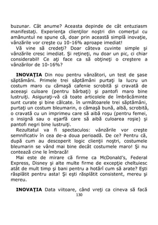 130
buzunar. Cât anume? Aceasta depinde de cât entuziasm
manifestaţi. Experienţa clienţilor noştri din comerţul cu
amănuntul ne spune că, doar prin această simplă inovaţie,
vânzările vor creşte cu 10-16% aproape imediat!
Vă vine să credeţi? Doar câteva cuvinte simple şi
vânzările cresc imediat. Şi reţineţi, nu doar un pic, ci chiar
considerabil! Ce aţi face ca să obţineţi o creştere a
vânzărilor de 10-16%?
INOVAŢIA Din nou pentru vânzători, un test de şase
săptămâni. Primele trei săptămâni purtaţi la lucru un
costum maro cu cămaşă cafenie scrobită şi cravată de
aceeaşi culoare (pentru bărbaţi) şi pantofi maro bine
lustruiţi. Asiguraţi-vă că toate articolele de îmbrăcăminte
sunt curate şi bine călcate. în următoarele trei săptămâni,
purtaţi un costum bleumarin, o cămaşă bună, albă, scrobită,
o cravată cu un imprimeu care să aibă roşu (pentru femei,
o insignă sau o eşarfă care să aibă culoarea roşie) şi
pantofi negri bine lustruiţi.
Rezultatul va fi spectaculos: vânzările vor creşte
semnificativ în cea de-a doua perioadă. De ce? Pentru că,
după cum au descoperit logic clienţii noştri, costumele
bleumarin se vând mai bine decât costumele maro! Şi nu
contează cine le îmbracă!
Mai este de mirare că firme ca McDonald’s, Federal
Express, Disney şi alte multe firme de excepţie cheltuiesc
atât de mult timp şi bani pentru a hotărî cum să arate? Eşti
răsplătit pentru asta! Şi eşti răsplătit consistent, mereu şi
mereu.
INOVAŢIA Data viitoare, când vreţi ca cineva să facă
 