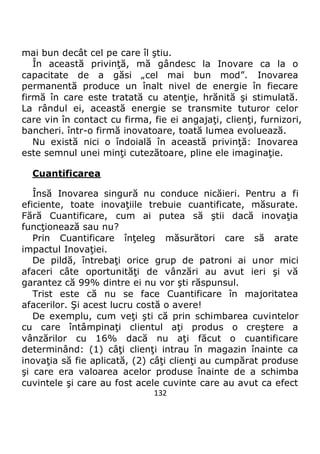 132
mai bun decât cel pe care îl ştiu.
În această privinţă, mă gândesc la Inovare ca la o
capacitate de a găsi „cel mai bun mod”. Inovarea
permanentă produce un înalt nivel de energie în fiecare
firmă în care este tratată cu atenţie, hrănită şi stimulată.
La rândul ei, această energie se transmite tuturor celor
care vin în contact cu firma, fie ei angajaţi, clienţi, furnizori,
bancheri. într-o firmă inovatoare, toată lumea evoluează.
Nu există nici o îndoială în această privinţă: Inovarea
este semnul unei minţi cutezătoare, pline ele imaginaţie.
Cuantificarea
Însă Inovarea singură nu conduce nicăieri. Pentru a fi
eficiente, toate inovaţiile trebuie cuantificate, măsurate.
Fără Cuantificare, cum ai putea să ştii dacă inovaţia
funcţionează sau nu?
Prin Cuantificare înţeleg măsurători care să arate
impactul Inovaţiei.
De pildă, întrebaţi orice grup de patroni ai unor mici
afaceri câte oportunităţi de vânzări au avut ieri şi vă
garantez că 99% dintre ei nu vor şti răspunsul.
Trist este că nu se face Cuantificare în majoritatea
afacerilor. Şi acest lucru costă o avere!
De exemplu, cum veţi şti că prin schimbarea cuvintelor
cu care întâmpinaţi clientul aţi produs o creştere a
vânzărilor cu 16% dacă nu aţi făcut o cuantificare
determinând: (1) câţi clienţi intrau în magazin înainte ca
inovaţia să fie aplicată, (2) câţi clienţi au cumpărat produse
şi care era valoarea acelor produse înainte de a schimba
cuvintele şi care au fost acele cuvinte care au avut ca efect
 
