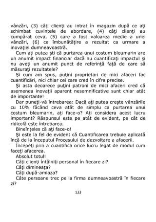 133
vânzări, (3) câţi clienţi au intrat în magazin după ce aţi
schimbat cuvintele de abordare, (4) câţi clienţi au
cumpărat ceva, (5) care a fost valoarea medie a unei
vânzări, (6) ce îmbunătăţire a rezultat ca urmare a
inovaţiei dumneavoastră.
Cum aţi putea şti că purtarea unui costum bleumarin are
un anumit impact financiar dacă nu cuantificaţi impactul şi
nu aveţi un anumit punct de referinţă faţă de care să
măsuraţi rezultatele?
Şi cum am spus, puţini proprietari de mici afaceri fac
cuantificări, nici chiar cei care cred în cifre precise.
Şi asta deoarece puţini patroni de mici afaceri cred că
asemenea inovaţii aparent nesemnificative sunt chiar atât
de importante!
Dar puneţi-vă întrebarea: Dacă aţi putea creşte vânzările
cu 10% făcând ceva atât de simplu ca purtarea unui
costum bleumarin, aţi face-o? Aţi considera acest lucru
important? Răspunsul este pe atât de evident, pe cât de
ridicolă este întrebarea.
Bineînţeles că aţi face-o!
Şi este la fel de evident că Cuantificarea trebuie aplicată
încă de la începutul Procesului de dezvoltare a afacerii.
Începeţi prin a cuantifica orice lucru legat de modul cum
faceţi afacerea.
Absolut totul!
Câţi clienţi întâlniţi personal în fiecare zi?
Câţi dimineaţa?
Câţi după-amiaza?
Câte persoane trec pe la firma dumneavoastră în fiecare
zi?
 