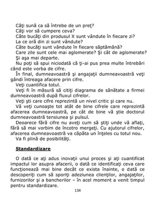 134
Câţi sună ca să întrebe de un preţ?
Câţi vor să cumpere ceva?
Câte bucăţi din produsul X sunt vândute în fiecare zi?
La ce oră din zi sunt vândute?
Câte bucăţi sunt vândute în fiecare săptămână?
Care zile sunt cele mai aglomerate? Şi cât de aglomerate?
Şi aşa mai departe.
Nu poţi să spui niciodată că ţi-ai pus prea multe întrebări
când este vorba de cifre.
În final, dumneavoastră şi angajaţii dumneavoastră veţi
gândi întreaga afacere prin cifre.
Veţi cuantifica totul.
Veţi fi în măsură să citiţi diagrama de sănătate a firmei
dumneavoastră după fluxul cifrelor.
Veţi şti care cifre reprezintă un nivel critic şi care nu.
Vă veţi cunoaşte tot atât de bine cifrele care reprezintă
afacerea dumneavoastră, pe cât de bine vă ştie doctorul
dumneavoastră tensiunea şi pulsul.
Deoarece fără cifre nu aveţi cum să ştiţi unde vă aflaţi,
fără să mai vorbim de încotro mergeţi. Cu ajutorul cifrelor,
afacerea dumneavoastră va căpăta un înţeles cu totul nou.
Va fi plină de posibilităţi.
Standardizare
O dată ce aţi adus inovaţii unui proces şi aţi cuantificat
impactul lor asupra afacerii, o dată ce identificaţi ceva care
funcţionează mai bine decât ce exista înainte, o dată ce
descoperiţi cum să sporiţi adeziunea clienţilor, angajaţilor,
furnizorilor şi a bancherilor – în acel moment a venit timpul
pentru standardizare.
 
