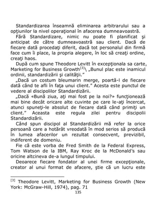 135
Standardizarea înseamnă eliminarea arbitrarului sau a
opţiunilor la nivel operaţional în afacerea dumneavoastră.
Fără Standardizare, nimic nu poate fi planificat şi
anticipat de către dumneavoastră sau client. Dacă de
fiecare dată procedaţi diferit, dacă tot personalul din firmă
face cum îi place, la propria alegere, în loc să creaţi ordine,
creaţi haos.
După cum spune Theodore Levitt în excepţionala sa carte,
Marketing for Business Growth[3]
 „Bunul plac este inamicul
ordinii, standardizării şi calităţii.”
„Dacă un costum bleumarin merge, poartă-l de fiecare
dată când te afli în faţa unui client.” Acesta este punctul de
vedere al discipolilor Standardizării.
„Dacă «Bună ziua, aţi mai fost pe la noi?» funcţionează
mai bine decât oricare alte cuvinte pe care le-aţi încercat,
atunci spuneţi-le absolut de fiecare dată când primiţi un
client.” Aceasta este regula zilei pentru discipolii
Standardizării.
Când spun discipol al Standardizării mă refer la orice
persoană care a hotărât vreodată în mod serios să producă
în lumea afacerilor un rezultat consecvent, previzibil,
indiferent de domeniu.
Fie că este vorba de Fred Smith de la Federal Express,
Tom Watson de la IBM, Ray Kroc de la McDonald’s sau
oricine altcineva de-a lungul timpului.
Deoarece fiecare fondator al unei firme excepţionale,
creator al unui format de afacere, ştie că un lucru este
[3]
Theodore Levitt, Marketing for Business Growth (New
York: McGraw-Hill, 1974), pag. 71
 