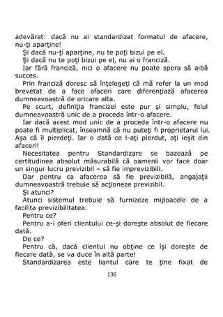 136
adevărat: dacă nu ai standardizat formatul de afacere,
nu-ţi aparţine!
Şi dacă nu-ţi aparţine, nu te poţi bizui pe el.
Şi dacă nu te poţi bizui pe el, nu ai o franciză.
Iar fără franciză, nici o afacere nu poate spera să aibă
succes.
Prin franciză doresc să înţelegeţi că mă refer la un mod
brevetat de a face afaceri care diferenţiază afacerea
dumneavoastră de oricare alta.
Pe scurt, definiţia francizei este pur şi simplu, felul
dumneavoastră unic de a proceda într-o afacere.
Iar dacă acest mod unic de a proceda într-o afacere nu
poate fi multiplicat, înseamnă că nu puteţi fi proprietarul lui.
Aşa că îl pierdeţi. Iar o dată ce l-aţi pierdut, aţi ieşit din
afaceri!
Necesitatea pentru Standardizare se bazează pe
certitudinea absolut măsurabilă că oamenii vor face doar
un singur lucru previzibil – să fie imprevizibili.
Dar pentru ca afacerea să fie previzibilă, angajaţii
dumneavoastră trebuie să acţioneze previzibil.
Şi atunci?
Atunci sistemul trebuie să furnizeze mijloacele de a
facilita previzibilitatea.
Pentru ce?
Pentru a-i oferi clientului ce-şi doreşte absolut de fiecare
dată.
De ce?
Pentru că, dacă clientul nu obţine ce îşi doreşte de
fiecare dată, se va duce în altă parte!
Standardizarea este liantul care te ţine fixat de
 