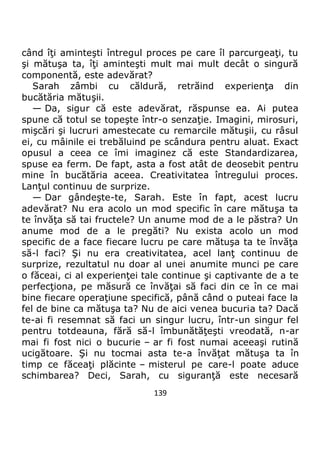 139
când îţi aminteşti întregul proces pe care îl parcurgeaţi, tu
şi mătuşa ta, îţi aminteşti mult mai mult decât o singură
componentă, este adevărat?
Sarah zâmbi cu căldură, retrăind experienţa din
bucătăria mătuşii.
— Da, sigur că este adevărat, răspunse ea. Ai putea
spune că totul se topeşte într-o senzaţie. Imagini, mirosuri,
mişcări şi lucruri amestecate cu remarcile mătuşii, cu râsul
ei, cu mâinile ei trebăluind pe scândura pentru aluat. Exact
opusul a ceea ce îmi imaginez că este Standardizarea,
spuse ea ferm. De fapt, asta a fost atât de deosebit pentru
mine în bucătăria aceea. Creativitatea întregului proces.
Lanţul continuu de surprize.
— Dar gândeşte-te, Sarah. Este în fapt, acest lucru
adevărat? Nu era acolo un mod specific în care mătuşa ta
te învăţa să tai fructele? Un anume mod de a le păstra? Un
anume mod de a le pregăti? Nu exista acolo un mod
specific de a face fiecare lucru pe care mătuşa ta te învăţa
să-l faci? Şi nu era creativitatea, acel lanţ continuu de
surprize, rezultatul nu doar al unei anumite munci pe care
o făceai, ci al experienţei tale continue şi captivante de a te
perfecţiona, pe măsură ce învăţai să faci din ce în ce mai
bine fiecare operaţiune specifică, până când o puteai face la
fel de bine ca mătuşa ta? Nu de aici venea bucuria ta? Dacă
te-ai fi resemnat să faci un singur lucru, într-un singur fel
pentru totdeauna, fără să-l îmbunătăţeşti vreodată, n-ar
mai fi fost nici o bucurie – ar fi fost numai aceeaşi rutină
ucigătoare. Şi nu tocmai asta te-a învăţat mătuşa ta în
timp ce făceaţi plăcinte – misterul pe care-l poate aduce
schimbarea? Deci, Sarah, cu siguranţă este necesară
 