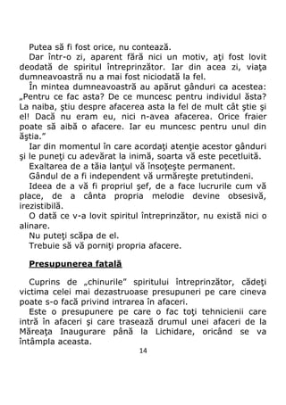 14
Putea să fi fost orice, nu contează.
Dar într-o zi, aparent fără nici un motiv, aţi fost lovit
deodată de spiritul întreprinzător. Iar din acea zi, viaţa
dumneavoastră nu a mai fost niciodată la fel.
În mintea dumneavoastră au apărut gânduri ca acestea:
„Pentru ce fac asta? De ce muncesc pentru individul ăsta?
La naiba, ştiu despre afacerea asta la fel de mult cât ştie şi
el! Dacă nu eram eu, nici n-avea afacerea. Orice fraier
poate să aibă o afacere. Iar eu muncesc pentru unul din
ăştia.”
Iar din momentul în care acordaţi atenţie acestor gânduri
şi le puneţi cu adevărat la inimă, soarta vă este pecetluită.
Exaltarea de a tăia lanţul vă însoţeşte permanent.
Gândul de a fi independent vă urmăreşte pretutindeni.
Ideea de a vă fi propriul şef, de a face lucrurile cum vă
place, de a cânta propria melodie devine obsesivă,
irezistibilă.
O dată ce v-a lovit spiritul întreprinzător, nu există nici o
alinare.
Nu puteţi scăpa de el.
Trebuie să vă porniţi propria afacere.
Presupunerea fatală
Cuprins de „chinurile” spiritului întreprinzător, cădeţi
victima celei mai dezastruoase presupuneri pe care cineva
poate s-o facă privind intrarea în afaceri.
Este o presupunere pe care o fac toţi tehnicienii care
intră în afaceri şi care trasează drumul unei afaceri de la
Măreaţa Inaugurare până la Lichidare, oricând se va
întâmpla aceasta.
 