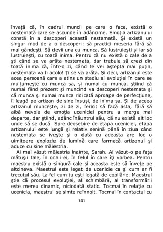 141
învaţă că, în cadrul muncii pe care o face, există o
nestemată care se ascunde în adâncime. Emoţia artizanului
constă în a descoperi această nestemată. Şi există un
singur mod de a o descoperi: să practici meseria fără să
mai gândeşti. Să devii una cu munca. Să lustruieşti şi iar să
lustruieşti, cu toată inima. Pentru că nu există o cale de a
şti când se va arăta nestemata, dar trebuie să crezi din
toată inima că, într-o zi, când te vei aştepta mai puţin,
nestemata va fi acolo! Ţi se va arăta. Şi deci, artizanul este
acea persoană care a atins un stadiu al evoluţiei în care se
mulţumeşte cu munca sa, şi numai cu munca, ştiind că
numai fiind prezent şi muncind va descoperi nestemata şi
că munca şi numai munca ridicată aproape de perfecţiune,
îl leagă pe artizan de sine însuşi, de inima sa. Şi de aceea
artizanul munceşte, zi de zi, fericit să facă asta, fără să
aibă nevoie de emoţia uceniciei pentru a merge mai
departe, dar ştiind, adânc înăuntrul său, că nu există alt loc
unde să se ducă. Spre deosebire de etapa uceniciei, etapa
artizanului este lungă şi relativ senină până în ziua când
nestemata se iveşte şi o dată cu aceasta are loc o
uimitoare explozie de lumină care farmecă artizanul şi
aduce cu sine măiestria.
Ai mai văzut măiestria înainte, Sarah. Ai văzut-o pe faţa
mătuşii tale, în ochii ei, în felul în care îţi vorbea. Pentru
maestru există o singură cale şi aceasta este să înveţe pe
altcineva. Maestrul este legat de ucenicie ca şi cum ar fi
trecutul său. La fel cum tu eşti legată de copilărie. Maestrul
ştie că procesul evoluţiei, al schimbării, al transformării
este mereu dinamic, niciodată static. Tocmai în relaţie cu
ucenicia, maestrul se simte reînnoit. Tocmai în contactul cu
 
