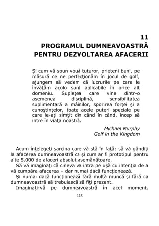 145
11
PROGRAMUL DUMNEAVOASTRĂ
PENTRU DEZVOLTAREA AFACERII
Şi cum vă spun vouă tuturor, prieteni buni, pe
măsură ce ne perfecţionăm în jocul de golf,
ajungem să vedem că lucrurile pe care le
învăţăm acolo sunt aplicabile în orice alt
domeniu. Supleţea care vine dintr-o
asemenea disciplină, sensibilitatea
suplimentară a mâinilor, sporirea forţei şi a
cunoştinţelor, toate acele puteri speciale pe
care le-aţi simţit din când în când, încep să
intre în viaţa noastră.
Michael Murphy
Golf in the Kingdom
Acum înţelegeţi sarcina care vă stă în faţă: să vă gândiţi
la afacerea dumneavoastră ca şi cum ar fi prototipul pentru
alte 5.000 de afaceri absolut asemănătoare.
Să vă imaginaţi că cineva va intra pe uşă cu intenţia de a
vă cumpăra afacerea – dar numai dacă funcţionează.
Şi numai dacă funcţionează fără multă muncă şi fără ca
dumneavoastră să trebuiască să fiţi prezent.
Imaginaţi-vă pe dumneavoastră în acel moment.
 