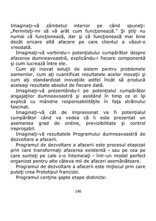 146
Imaginaţi-vă zâmbetul interior pe când spuneţi:
„Permiteţi-mi să vă arăt cum funcţionează.” Şi ştiţi nu
numai că funcţionează, dar şi că funcţionează mai bine
decât oricare altă afacere pe care clientul a văzut-o
vreodată.
Imaginaţi-vă vorbindu-i potenţialului cumpărător despre
afacerea dumneavoastră, explicându-i fiecare componentă
şi cum lucrează între ele.
Cum aţi inovat soluţii de sistem pentru problemele
oamenilor, cum aţi cuantificat rezultatele acelor inovaţii şi
cum aţi standardizat inovaţiile astfel încât să producă
aceleaşi rezultate absolut de fiecare dată.
Imaginaţi-vă prezentându-l pe potenţialul cumpărător
angajaţilor dumneavoastră şi asistând în timp ce ei îşi
explică cu mândrie responsabilităţile în faţa străinului
fascinat.
Imaginaţi-vă cât de impresionat va fi potenţialul
cumpărător când va vedea că îi este prezentat un
asemenea grad de ordine, previzibilitate şi control
ireproşabil.
Imaginaţi-vă rezultatele Programului dumneavoastră de
dezvoltare a afacerii.
Programul de dezvoltare a afacerii este procesul etapizat
prin care transformaţi afacerea existentă – sau pe cea pe
care sunteţi pe cale s-o întemeiaţi – într-un model perfect
organizat pentru alte câteva mii de afaceri asemănătoare.
Programul de dezvoltare a afacerii este mijlocul prin care
puteţi crea Prototipul francizei.
Programul conţine şapte etape distincte:
 