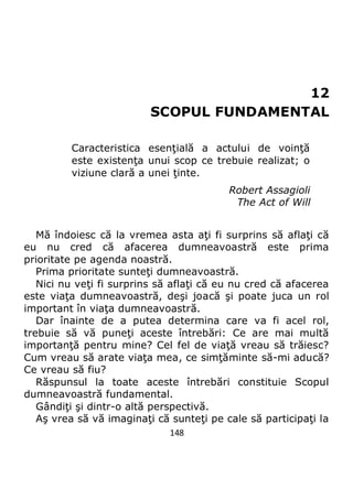 148
12
SCOPUL FUNDAMENTAL
Caracteristica esenţială a actului de voinţă
este existenţa unui scop ce trebuie realizat; o
viziune clară a unei ţinte.
Robert Assagioli
The Act of Will
Mă îndoiesc că la vremea asta aţi fi surprins să aflaţi că
eu nu cred că afacerea dumneavoastră este prima
prioritate pe agenda noastră.
Prima prioritate sunteţi dumneavoastră.
Nici nu veţi fi surprins să aflaţi că eu nu cred că afacerea
este viaţa dumneavoastră, deşi joacă şi poate juca un rol
important în viaţa dumneavoastră.
Dar înainte de a putea determina care va fi acel rol,
trebuie să vă puneţi aceste întrebări: Ce are mai multă
importanţă pentru mine? Cel fel de viaţă vreau să trăiesc?
Cum vreau să arate viaţa mea, ce simţăminte să-mi aducă?
Ce vreau să fiu?
Răspunsul la toate aceste întrebări constituie Scopul
dumneavoastră fundamental.
Gândiţi şi dintr-o altă perspectivă.
Aş vrea să vă imaginaţi că sunteţi pe cale să participaţi la
 