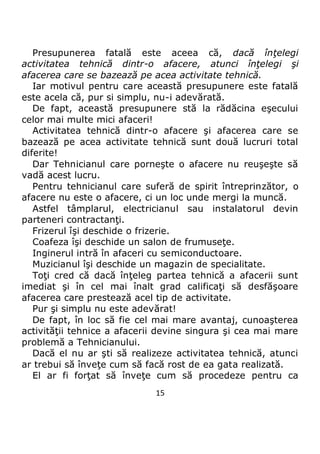 15
Presupunerea fatală este aceea că, dacă înţelegi
activitatea tehnică dintr-o afacere, atunci înţelegi şi
afacerea care se bazează pe acea activitate tehnică.
Iar motivul pentru care această presupunere este fatală
este acela că, pur si simplu, nu-i adevărată.
De fapt, această presupunere stă la rădăcina eşecului
celor mai multe mici afaceri!
Activitatea tehnică dintr-o afacere şi afacerea care se
bazează pe acea activitate tehnică sunt două lucruri total
diferite!
Dar Tehnicianul care porneşte o afacere nu reuşeşte să
vadă acest lucru.
Pentru tehnicianul care suferă de spirit întreprinzător, o
afacere nu este o afacere, ci un loc unde mergi la muncă.
Astfel tâmplarul, electricianul sau instalatorul devin
parteneri contractanţi.
Frizerul îşi deschide o frizerie.
Coafeza îşi deschide un salon de frumuseţe.
Inginerul intră în afaceri cu semiconductoare.
Muzicianul îşi deschide un magazin de specialitate.
Toţi cred că dacă înţeleg partea tehnică a afacerii sunt
imediat şi în cel mai înalt grad calificaţi să desfăşoare
afacerea care prestează acel tip de activitate.
Pur şi simplu nu este adevărat!
De fapt, în loc să fie cel mai mare avantaj, cunoaşterea
activităţii tehnice a afacerii devine singura şi cea mai mare
problemă a Tehnicianului.
Dacă el nu ar şti să realizeze activitatea tehnică, atunci
ar trebui să înveţe cum să facă rost de ea gata realizată.
El ar fi forţat să înveţe cum să procedeze pentru ca
 
