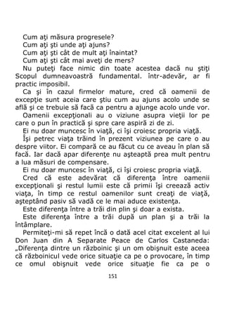 151
Cum aţi măsura progresele?
Cum aţi şti unde aţi ajuns?
Cum aţi şti cât de mult aţi înaintat?
Cum aţi şti cât mai aveţi de mers?
Nu puteţi face nimic din toate acestea dacă nu ştiţi
Scopul dumneavoastră fundamental. într-adevăr, ar fi
practic imposibil.
Ca şi în cazul firmelor mature, cred că oamenii de
excepţie sunt aceia care ştiu cum au ajuns acolo unde se
află şi ce trebuie să facă ca pentru a ajunge acolo unde vor.
Oamenii excepţionali au o viziune asupra vieţii lor pe
care o pun în practică şi spre care aspiră zi de zi.
Ei nu doar muncesc în viaţă, ci îşi croiesc propria viaţă.
Îşi petrec viaţa trăind în prezent viziunea pe care o au
despre viitor. Ei compară ce au făcut cu ce aveau în plan să
facă. Iar dacă apar diferenţe nu aşteaptă prea mult pentru
a lua măsuri de compensare.
Ei nu doar muncesc în viaţă, ci îşi croiesc propria viaţă.
Cred că este adevărat că diferenţa între oamenii
excepţionali şi restul lumii este că primii îşi creează activ
viaţa, în timp ce restul oamenilor sunt creaţi de viaţă,
aşteptând pasiv să vadă ce le mai aduce existenţa.
Este diferenţa între a trăi din plin şi doar a exista.
Este diferenţa între a trăi după un plan şi a trăi la
întâmplare.
Permiteţi-mi să repet încă o dată acel citat excelent al lui
Don Juan din A Separate Peace de Carlos Castaneda:
„Diferenţa dintre un războinic şi un om obişnuit este aceea
că războinicul vede orice situaţie ca pe o provocare, în timp
ce omul obişnuit vede orice situaţie fie ca pe o
 