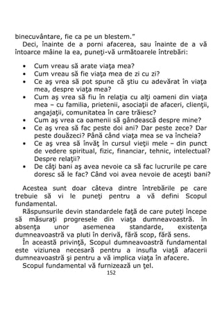 152
binecuvântare, fie ca pe un blestem.”
Deci, înainte de a porni afacerea, sau înainte de a vă
întoarce mâine la ea, puneţi-vă următoarele întrebări:
• Cum vreau să arate viaţa mea?
• Cum vreau să fie viaţa mea de zi cu zi?
• Ce aş vrea să pot spune că ştiu cu adevărat în viaţa
mea, despre viaţa mea?
• Cum aş vrea să fiu în relaţia cu alţi oameni din viaţa
mea – cu familia, prietenii, asociaţii de afaceri, clienţii,
angajaţii, comunitatea în care trăiesc?
• Cum aş vrea ca oamenii să gândească despre mine?
• Ce aş vrea să fac peste doi ani? Dar peste zece? Dar
peste douăzeci? Până când viaţa mea se va încheia?
• Ce aş vrea să învăţ în cursul vieţii mele – din punct
de vedere spiritual, fizic, financiar, tehnic, intelectual?
Despre relaţii?
• De câţi bani aş avea nevoie ca să fac lucrurile pe care
doresc să le fac? Când voi avea nevoie de aceşti bani?
Acestea sunt doar câteva dintre întrebările pe care
trebuie să vi le puneţi pentru a vă defini Scopul
fundamental.
Răspunsurile devin standardele faţă de care puteţi începe
să măsuraţi progresele din viaţa dumneavoastră. în
absenţa unor asemenea standarde, existenţa
dumneavoastră va pluti în derivă, fără scop, fără sens.
În această privinţă, Scopul dumneavoastră fundamental
este viziunea necesară pentru a insufla viaţă afacerii
dumneavoastră şi pentru a vă implica viaţa în afacere.
Scopul fundamental vă furnizează un ţel.
 