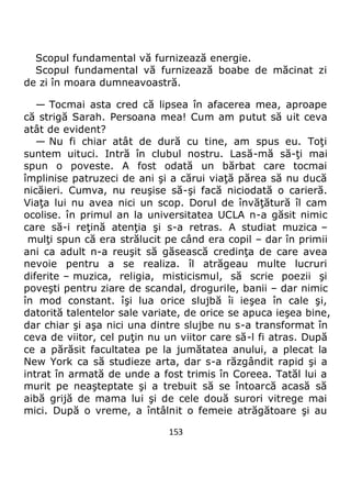 153
Scopul fundamental vă furnizează energie.
Scopul fundamental vă furnizează boabe de măcinat zi
de zi în moara dumneavoastră.
— Tocmai asta cred că lipsea în afacerea mea, aproape
că strigă Sarah. Persoana mea! Cum am putut să uit ceva
atât de evident?
— Nu fi chiar atât de dură cu tine, am spus eu. Toţi
suntem uituci. Intră în clubul nostru. Lasă-mă să-ţi mai
spun o poveste. A fost odată un bărbat care tocmai
împlinise patruzeci de ani şi a cărui viaţă părea să nu ducă
nicăieri. Cumva, nu reuşise să-şi facă niciodată o carieră.
Viaţa lui nu avea nici un scop. Dorul de învăţătură îl cam
ocolise. în primul an la universitatea UCLA n-a găsit nimic
care să-i reţină atenţia şi s-a retras. A studiat muzica –
mulţi spun că era strălucit pe când era copil – dar în primii
ani ca adult n-a reuşit să găsească credinţa de care avea
nevoie pentru a se realiza. îl atrăgeau multe lucruri
diferite – muzica, religia, misticismul, să scrie poezii şi
poveşti pentru ziare de scandal, drogurile, banii – dar nimic
în mod constant. îşi lua orice slujbă îi ieşea în cale şi,
datorită talentelor sale variate, de orice se apuca ieşea bine,
dar chiar şi aşa nici una dintre slujbe nu s-a transformat în
ceva de viitor, cel puţin nu un viitor care să-l fi atras. După
ce a părăsit facultatea pe la jumătatea anului, a plecat la
New York ca să studieze arta, dar s-a răzgândit rapid şi a
intrat în armată de unde a fost trimis în Coreea. Tatăl lui a
murit pe neaşteptate şi a trebuit să se întoarcă acasă să
aibă grijă de mama lui şi de cele două surori vitrege mai
mici. După o vreme, a întâlnit o femeie atrăgătoare şi au
 