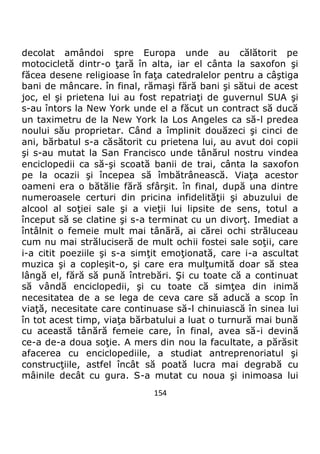 154
decolat amândoi spre Europa unde au călătorit pe
motocicletă dintr-o ţară în alta, iar el cânta la saxofon şi
făcea desene religioase în faţa catedralelor pentru a câştiga
bani de mâncare. în final, rămaşi fără bani şi sătui de acest
joc, el şi prietena lui au fost repatriaţi de guvernul SUA şi
s-au întors la New York unde el a făcut un contract să ducă
un taximetru de la New York la Los Angeles ca să-l predea
noului său proprietar. Când a împlinit douăzeci şi cinci de
ani, bărbatul s-a căsătorit cu prietena lui, au avut doi copii
şi s-au mutat la San Francisco unde tânărul nostru vindea
enciclopedii ca să-şi scoată banii de trai, cânta la saxofon
pe la ocazii şi începea să îmbătrânească. Viaţa acestor
oameni era o bătălie fără sfârşit. în final, după una dintre
numeroasele certuri din pricina infidelităţii şi abuzului de
alcool al soţiei sale şi a vieţii lui lipsite de sens, totul a
început să se clatine şi s-a terminat cu un divorţ. Imediat a
întâlnit o femeie mult mai tânără, ai cărei ochi străluceau
cum nu mai străluciseră de mult ochii fostei sale soţii, care
i-a citit poeziile şi s-a simţit emoţionată, care i-a ascultat
muzica şi a copleşit-o, şi care era mulţumită doar să stea
lângă el, fără să pună întrebări. Şi cu toate că a continuat
să vândă enciclopedii, şi cu toate că simţea din inimă
necesitatea de a se lega de ceva care să aducă a scop în
viaţă, necesitate care continuase să-l chinuiască în sinea lui
în tot acest timp, viaţa bărbatului a luat o turnură mai bună
cu această tânără femeie care, în final, avea să-i devină
ce-a de-a doua soţie. A mers din nou la facultate, a părăsit
afacerea cu enciclopediile, a studiat antreprenoriatul şi
construcţiile, astfel încât să poată lucra mai degrabă cu
mâinile decât cu gura. S-a mutat cu noua şi inimoasa lui
 