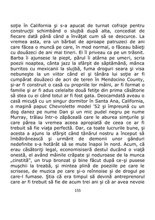 155
soţie în California şi s-a apucat de turnat cofraje pentru
construcţii schimbând o slujbă după alta, concediat de
fiecare dată până când a învăţat cum să se descurce. La
vremea asta, era un bărbat de aproape patruzeci de ani
care făcea o muncă pe care, în mod normal, o făceau băieţi
cu douăzeci de ani mai tineri. Ei îl priveau ca pe un trăsnit.
Barba îi ajunsese la piept, părul îi atârna pe umeri, scria
poezii noaptea, cânta jazz la sfârşit de săptămână, mânca
burritos cu mexicanii la slujbă, fuma droguri seara şi visa
nebuneşte la un viitor când el şi tânăra lui soţie ar fi
cumpărat douăzeci de acri de teren în Mendocino County,
şi-ar fi construit o casă cu propriile lor mâini, ar fi format o
familie şi ar fi adus celelalte două fetiţe din prima căsătorie
să stea cu ei când totul ar fi fost gata. Deocamdată aveau o
casă micuţă cu un singur dormitor în Santa Ana, California,
o maşină papuc Chevrolette model ’52 şi împreună cu un
dog danez pe nume Dan şi un mic pudel negru pe nume
Murray, trăiau într-o zăpăceală care le aburea simţurile şi
care părea la vremea aceea apropiată de ceea ce ar fi
trebuit să fie viaţa perfectă. Dar, ca toate lucrurile bune, şi
acesta a ajuns la sfârşit când tânărul nostru a început să
îmbătrânească şi urmărit de demonii unor gânduri
nedefinite s-a hotărât să se mute înapoi în nord. Acum, că
erau căsătoriţi legal, economisiseră destul ducând o viaţă
onestă, el având mâinile crăpate şi noduroase de la munca
„cinstită”, un trup bronzat şi bine făcut după ce-şi pusese
muşchii la treabă, şi mintea plină de poeziile pe care le
scrisese, de muzica pe care şi-o reînnoise şi de drogul pe
care-l fumase. Ştia că era timpul să devină antreprenorul
care ar fi trebuit să fie de acum trei ani şi că ar avea nevoie
 