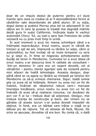 156
doar de un impuls destul de puternic pentru a-l duce
înainte spre ceea ce credea că ar fi deznodământul fericit al
căutărilor sale dezordonate de până atunci. El cu soţia,
dogul danez şi pudelul Murray plus tot ce adunaseră în cei
câţiva ani în care îşi pusese la treabă mai degrabă mâinile
decât gura în sudul Californiei, încărcate toate în vechiul
automobil Chevy ’52, au luat-o spre San Francisco de unde
veniseră nu cu prea mult timp în urmă.
În acel moment a avut loc marea schimbare când s-a
întâmplat neprevăzutul. Eroul nostru, acum în vârstă de
treizeci şi opt de ani, împreună cu tânăra lui soţie, câinii şi
automobilul, au fost invitaţi să se mute temporar cu sora
lui şi soţul ei, în timp ce negociau achiziţionarea acelei
bucăţi de teren în Mendocino. Cumnatul lui a avut ideea că
eroul nostru s-ar descurca bine în calitate de consultant –
într-un domeniu în care era un expert dovedit, cel al
vânzărilor – pentru clienţii agenţiei sale de reclamă pentru
mici afaceri de înaltă tehnologie. Aceasta desigur, doar
până când se va aşeza cu tânăra sa mireasă pe terenul din
Mendocino ca să-şi urmeze chemarea. Sigur, toată lumea
ştia ce avea să se întâmple. Nimeni nu avea nici un fel de
îndoieli, încărcat de idealismul robust care-i marcase
tinereţea trecătoare, eroul nostru nu avea nici un fel de
îndoială că avea să-şi realizeze viziunea; cei douăzeci de
acri vor fi ai lui – trebuia doar să acţioneze. Desigur, mai
trebuia licenţa de construcţie şi banii, dar nimeni nu se
gândea că aceste lucruri s-ar putea dovedi imposibil de
obţinut. în fond, era un bărbat care trăise o viaţă ce-şi
bătuse joc de raţiune. Tot ce alesese să facă, făcuse. De
orice se apucase, dovedise că era bun. Nu conta că, o dată
 