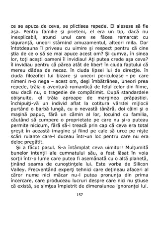 157
ce se apuca de ceva, se plictisea repede. El alesese să fie
aşa. Pentru familie şi prieteni, el era un tip, dacă nu
inexplicabil, atunci unul care se făcea remarcat cu
siguranţă, uneori stârnind amuzamentul, alteori mila. Dar
întotdeauna îl priveau cu uimire şi respect pentru că cine
ştia de ce o să se mai apuce acest om? Şi cumva, în sinea
lor, toţi aceşti oameni îl invidiau! Aţi putea crede aşa ceva?
îl invidiau pentru că părea atât de liber! în ciuda faptului că
mereu dădea de necaz. în ciuda lipsei lui de direcţie. în
ciuda filozofiei lui bizare şi uneori periculoase – pe care
nimeni n-o nega – acest om, deşi îmbătrânea, uneori prea
repede, trăia o aventură romantică de felul celor din filme,
sau dacă nu, o tragedie de compătimit. După standardele
obişnuite, el trăia aproape de marginea prăpastiei.
închipuiţi-vă un individ aflat la cotitura vârstei mijlocii
purtând o barbă lungă, cu o nevastă tânără, doi câini şi o
maşină papuc, fără un cămin al lor, locuind cu familia,
căutând să cumpere o proprietate pe care nu şi-o puteau
permite nicicum, fără să-i treacă prin cap că ceva era total
greşit în această imagine şi fiind pe cale să urce pe nişte
scări rulante care-l duceau într-un loc pentru care nu era
deloc pregătit.
Şi a făcut pasul. S-a întâmplat ceva uimitor! Mulţumită
bunelor intenţii ale cumnatului său, a fost lăsat în voia
sorţii într-o lume care putea fi asemănată cu o altă planetă,
ţinând seama de cunoştinţele lui. Este vorba de Silicon
Valley. Frecventând experţi tehnici care deţineau afaceri al
căror nume nici măcar nu-l putea pronunţa din prima
încercare, care produceau lucruri despre care nici nu ştiuse
că există, se simţea împietrit de dimensiunea ignoranţei lui.
 