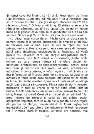 158
Şi totuşi ceva l-a împins să rămână. Proprietarii de firme
l-au întrebat: „Cum poţi să mă ajuţi?” El a răspuns: „Nu
ştiu.” Ei l-au întrebat: „Ce ştii despre afacerea mea?” El a
răspuns: „Nimic.” Ei l-au privit lung. El stătea şi se uita la
rândul lui gândindu-se. Ei i-au spus: „De ce nu vii înapoi
după ce-ţi găseşti ceva timp să te gândeşti?” El a zis că aşa
va face. Şi aşa a şi făcut. Pentru că ştia că era ceva acolo.
Nu uitaţi, este vorba de un flăcău care se ducea pe la
oameni seara şi le vindea enciclopedii în timp ce ei stăteau
la televizor sau la cină. Care se uita la feţele lor ce-l
priveau neîncrezătoare, ca pe cineva care ieşise din noapte,
până când deschidea enciclopediile şi începeau să vadă
pozele viu colorate care fac cărţile atrăgătoare: hărţi,
corpul uman, lista fără sfârşit a cuprinsului, toate acele
minuni pe care lumea refuza să le ofere vieţilor lor
obişnuite, promisiunea pe care o reprezentau pentru copiii
lor, chiar şi pentru cei care aveau să vină, promisiunea
educaţiei, a cunoştinţelor, a informaţiei cu mult înainte ca
Era Informaţiei să fi sosit. Ochii lor se trezeau la viaţă şi se
luminau la toate acele poze colorate înfăţişând tot ce există
în lume, iar toate acestea aproape că puteau să le atingă
dacă luau decizia să cumpere. Făcea asta târziu în noapte,
buchisind în faţa lui Frank şi Marge până când, într-un
târziu, Frank spunea cu un ultim suspin, cumva tainic: „Ei
bine, Marge, ce crezi? Crezi că ar trebui să cumpărăm?” Iar
eroul nostru de treizeci şi ceva de ani stătea acolo,
aşteptând împietrit, fără să audă nici o şoaptă de încurajare
din partea lui Marge, nemaivorbind de Frank, aşteptând
inevitabilul „Da” sau „Nu”; dar oricare ar fi fost răspunsul
tot îl trimitea afară în noapte. Iar dacă era norocos, mai
 