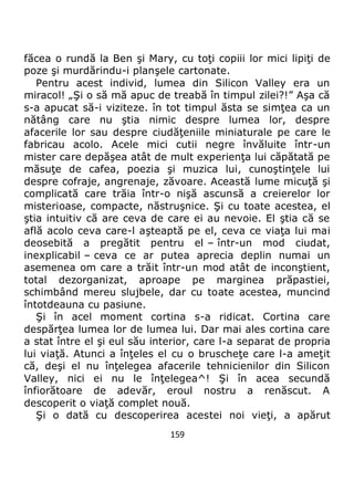 159
făcea o rundă la Ben şi Mary, cu toţi copiii lor mici lipiţi de
poze şi murdărindu-i planşele cartonate.
Pentru acest individ, lumea din Silicon Valley era un
miracol! „Şi o să mă apuc de treabă în timpul zilei?!” Aşa că
s-a apucat să-i viziteze. în tot timpul ăsta se simţea ca un
nătâng care nu ştia nimic despre lumea lor, despre
afacerile lor sau despre ciudăţeniile miniaturale pe care le
fabricau acolo. Acele mici cutii negre învăluite într-un
mister care depăşea atât de mult experienţa lui căpătată pe
măsuţe de cafea, poezia şi muzica lui, cunoştinţele lui
despre cofraje, angrenaje, zăvoare. Această lume micuţă şi
complicată care trăia într-o nişă ascunsă a creierelor lor
misterioase, compacte, năstruşnice. Şi cu toate acestea, el
ştia intuitiv că are ceva de care ei au nevoie. El ştia că se
află acolo ceva care-l aşteaptă pe el, ceva ce viaţa lui mai
deosebită a pregătit pentru el – într-un mod ciudat,
inexplicabil – ceva ce ar putea aprecia deplin numai un
asemenea om care a trăit într-un mod atât de inconştient,
total dezorganizat, aproape pe marginea prăpastiei,
schimbând mereu slujbele, dar cu toate acestea, muncind
întotdeauna cu pasiune.
Şi în acel moment cortina s-a ridicat. Cortina care
despărţea lumea lor de lumea lui. Dar mai ales cortina care
a stat între el şi eul său interior, care l-a separat de propria
lui viaţă. Atunci a înţeles el cu o bruscheţe care l-a ameţit
că, deşi el nu înţelegea afacerile tehnicienilor din Silicon
Valley, nici ei nu le înţelegea^! Şi în acea secundă
înfiorătoare de adevăr, eroul nostru a renăscut. A
descoperit o viaţă complet nouă.
Şi o dată cu descoperirea acestei noi vieţi, a apărut
 