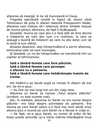 16
afacerea să meargă, în loc să muncească el însuşi.
Tragedia adevărată constă în faptul că, atunci când
Tehnicianul dă greş în afaceri datorită Presupunerii fatale,
afacerea care trebuia să-l elibereze dintre limitele impuse
de munca pentru altcineva, de fapt îl încătuşează.
Deodată, munca pe care ştia s-o facă atât de bine devine
o îndatorire pe care ştie cum s-o realizeze, la care se
adaugă o duzină de îndatoriri pe care nu ştie deloc cum să
le ducă la bun sfârşit.
Aceasta deoarece, deşi întreprinzătorul a pornit afacerea,
tehnicianul este cel care munceşte.
Şi deodată, un vis de întreprinzător se transformă într-un
coşmar al tehnicianului.
Iată o tânără femeie care face plăcinte.
Iată o tânără femeie care porneşte
o afacere cu o patiserie.
Iată o tânără femeie care îmbătrâneşte înainte de
vreme.
Am întâlnit-o pe Sarah după ce intrase în afaceri de trei
ani. Ea mi-a spus:
— Au fost cei mai lungi trei ani din viaţa mea.
Afacerea lui Sarah se numea „Totul despre plăcinte”
(evident, nu este numele real).
Dar, în realitate, afacerea lui Sarah nu era numai despre
plăcinte – era totul despre activitatea de patiserie. Era
munca pe care Sarah adora s-o facă mai mult decât orice
altceva plus o muncă pe care Sarah nu o făcuse în viaţa ei.
— De fapt, mi-a spus Sarah, nu numai că urăsc să fac
toate aceste activităţi (şi-a întins mâinile îmbrăţişând mica
 