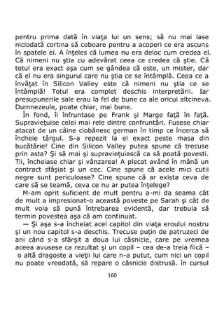 160
pentru prima dată în viaţa lui un sens; să nu mai lase
niciodată cortina să coboare pentru a acoperi ce era ascuns
în spatele ei. A înţeles că lumea nu era deloc cum credea el.
Că nimeni nu ştia cu adevărat ceea ce credea că ştie. Că
totul era exact aşa cum se gândea că este, un mister, dar
că el nu era singurul care nu ştia ce se întâmplă. Ceea ce a
învăţat în Silicon Valley este că nimeni nu ştia ce se
întâmplă! Totul era complet deschis interpretării. Iar
presupunerile sale erau la fel de bune ca ale oricui altcineva.
Dumnezeule, poate chiar, mai bune.
În fond, îi înfruntase pe Frank şi Marge faţă în faţă.
Supravieţuise celei mai rele dintre confruntări. Fusese chiar
atacat de un câine ciobănesc german în timp ce încerca să
încheie târgul. S-a repezit la el exact peste masa din
bucătărie! Cine din Silicon Valley putea spune că trecuse
prin asta? Şi să mai şi supravieţuiască ca să poată povesti.
Tii, încheiase chiar şi vânzarea! A plecat având în mână un
contract sfâşiat şi un cec. Cine spune că acele mici cutii
negre sunt periculoase? Cine spune că ar exista ceva de
care să se teamă, ceva ce nu ar putea înţelege?
M-am oprit suficient de mult pentru a-mi da seama cât
de mult a impresionat-o această poveste pe Sarah şi cât de
mult voia să pună întrebarea evidentă, dar trebuia să
termin povestea aşa că am continuat.
— Şi aşa s-a încheiat acel capitol din viaţa eroului nostru
şi un nou capitol s-a deschis. Trecuse puţin de patruzeci de
ani când s-a sfârşit a doua lui căsnicie, care pe vremea
aceea avusese ca rezultat şi un copil – cea de-a treia fiică –
o altă dragoste a vieţii lui care n-a putut, cum nici un copil
nu poate vreodată, să repare o căsnicie distrusă. în cursul
 