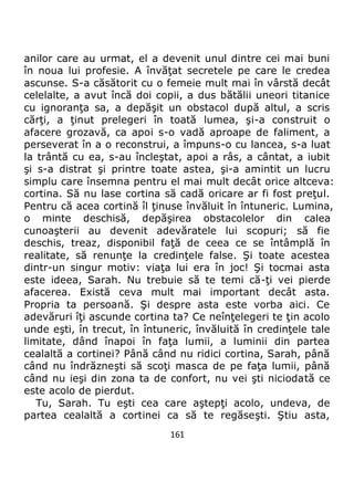 161
anilor care au urmat, el a devenit unul dintre cei mai buni
în noua lui profesie. A învăţat secretele pe care le credea
ascunse. S-a căsătorit cu o femeie mult mai în vârstă decât
celelalte, a avut încă doi copii, a dus bătălii uneori titanice
cu ignoranţa sa, a depăşit un obstacol după altul, a scris
cărţi, a ţinut prelegeri în toată lumea, şi-a construit o
afacere grozavă, ca apoi s-o vadă aproape de faliment, a
perseverat în a o reconstrui, a împuns-o cu lancea, s-a luat
la trântă cu ea, s-au încleştat, apoi a râs, a cântat, a iubit
şi s-a distrat şi printre toate astea, şi-a amintit un lucru
simplu care însemna pentru el mai mult decât orice altceva:
cortina. Să nu lase cortina să cadă oricare ar fi fost preţul.
Pentru că acea cortină îl ţinuse învăluit în întuneric. Lumina,
o minte deschisă, depăşirea obstacolelor din calea
cunoaşterii au devenit adevăratele lui scopuri; să fie
deschis, treaz, disponibil faţă de ceea ce se întâmplă în
realitate, să renunţe la credinţele false. Şi toate acestea
dintr-un singur motiv: viaţa lui era în joc! Şi tocmai asta
este ideea, Sarah. Nu trebuie să te temi că-ţi vei pierde
afacerea. Există ceva mult mai important decât asta.
Propria ta persoană. Şi despre asta este vorba aici. Ce
adevăruri îţi ascunde cortina ta? Ce neînţelegeri te ţin acolo
unde eşti, în trecut, în întuneric, învăluită în credinţele tale
limitate, dând înapoi în faţa lumii, a luminii din partea
cealaltă a cortinei? Până când nu ridici cortina, Sarah, până
când nu îndrăzneşti să scoţi masca de pe faţa lumii, până
când nu ieşi din zona ta de confort, nu vei şti niciodată ce
este acolo de pierdut.
Tu, Sarah. Tu eşti cea care aştepţi acolo, undeva, de
partea cealaltă a cortinei ca să te regăseşti. Ştiu asta,
 